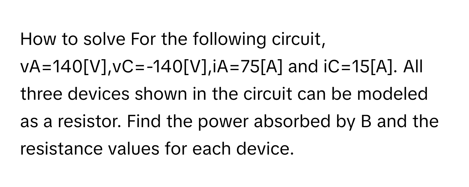 How to solve For the following circuit, vA=140[V],vC=-140[V],iA=75[A] ﻿and iC=15[A]. ﻿All three devices shown in the circuit can be modeled as a resistor. Find the power absorbed by B and the resistance values for each device.