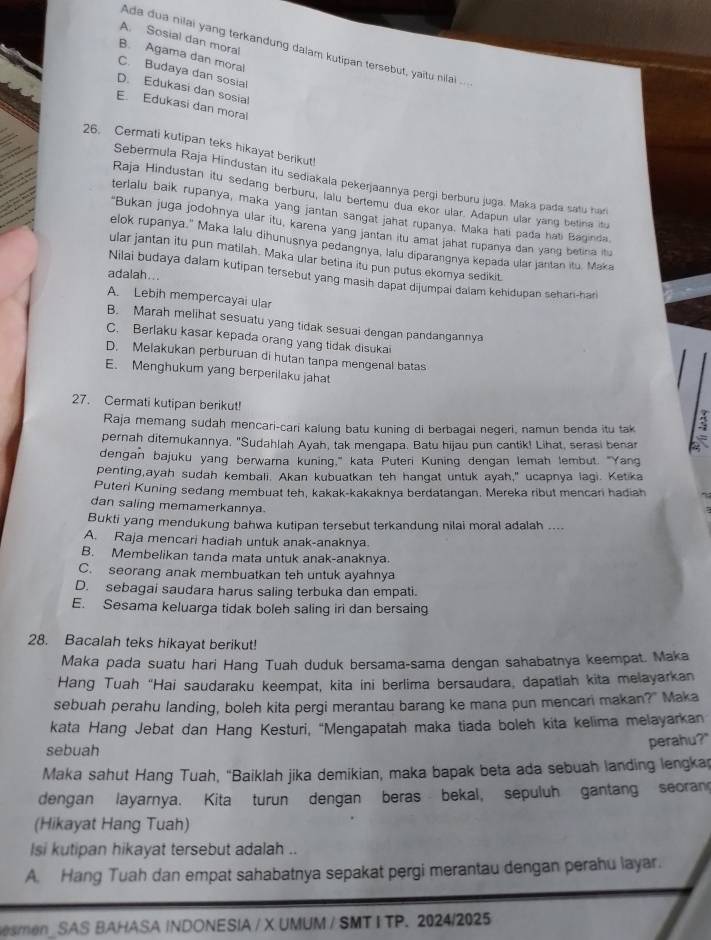 A. Sosial dan moral
Ada dua nilai yang terkandung dalam kutipan tersebut, yaitu nilai ..
B. Agama dan moral
C. Budaya dan sosial
D. Edukasi dan sosial
E. Edukasi dan mora
26. Cermati kutipan teks hikayat berikut!
Sebermula Raja Hindustan itu sediakala pekerjaannya pergi berburu juga. Maka pada satu har
Raja Hindustan itu sedang berburu, lalu bertemu dua ekor ular. Adapun ular yang betina itu
terlalu baik rupanya, maka yang jantan sangat jahat rupanya. Maka hali pada hati Baginda
"Bukan juga jodohnya ular itu, karena yang jantan itu amat jahat rupanya dan yang betina itu
elok rupanya." Maka lalu dihunusnya pedangnya, lalu diparangnya kepada ular jantan itu. Maka
ular jantan itu pun matilah. Maka ular betina itu pun putus ekomya sedikit
adalah...
Nilai budaya dalam kutipan tersebut yang masih dapat dijumpai daiam kehidupan sehan-har
A. Lebih mempercayai ula
B. Marah melihat sesuatu yang tidak sesuai dengan pandangannya
C. Berlaku kasar kepada orang yang tidak disukai
D. Melakukan perburuan di hutan tanpa mengenal batas
E. Menghukum yang berperilaku jahat
27. Cermati kutipan berikut!
Raja memang sudah mencari-cari kalung batu kuning di berbagai negeri, namun benda itu tak
pernaḥ ditemukannya. "Sudahlah Ayah, tak mengapa. Batu hijau pun cantik! Lihat, serasi benar
dengan bajuku yang berwarna kuning," kata Puteri Kuning dengan lemah lembut. "Yang
penting,ayah sudah kembali. Akan kubuatkan teh hangat untuk ayah," ucapnya lagi. Ketika
Puteri Kuning sedang membuat teh, kakak-kakaknya berdatangan. Mereka ribut mencari hadiah
dan saling memamerkannya.
Bukti yang mendukung bahwa kutipan tersebut terkandung nilai moral adalah ....
A. Raja mencari hadiah untuk anak-anaknya
B. Membelikan tanda mata untuk anak-anaknya
C. seorang anak membuatkan teh untuk ayahnya
D. sebagai saudara harus saling terbuka dan empati.
E. Sesama keluarga tidak boleh saling iri dan bersaing
28. Bacalah teks hikayat berikut!
Maka pada suatu hari Hang Tuah duduk bersama-sama dengan sahabatnya keempat. Maka
Hang Tuah "Hai saudaraku keempat, kita ini berlima bersaudara, dapatiah kita melayarkan
sebuah perahu landing, boleh kita pergi merantau barang ke mana pun mencari makan?" Maka
kata Hang Jebat dan Hang Kesturi, 'Mengapatah maka tiada boleh kita kelima melayarkan
sebuah
perahu?"
Maka sahut Hang Tuah, "Baiklah jika demikian, maka bapak beta ada sebuah landing lengkap
dengan layarnya. Kita turun dengan beras bekal, sepuluh gantang seoran
(Hikayat Hang Tuah)
Isi kutipan hikayat tersebut adalah ..
A. Hang Tuah dan empat sahabatnya sepakat pergi merantau dengan perahu layar.
esmen_ SAS BAHASA INDONESIA / X UMUM / SMT I TP. 2024/2025