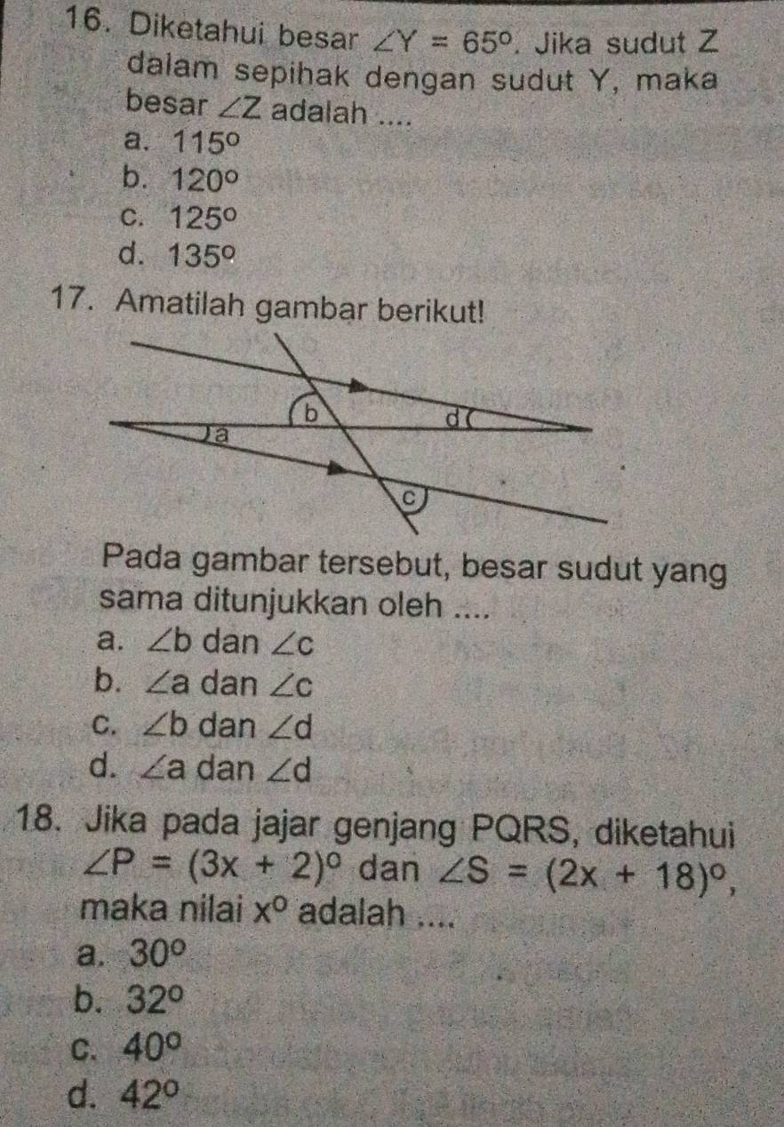 Diketahui besar ∠ Y=65°. Jika sudut Z
dalam sepihak dengan sudut Y, maka
besar ∠ Z adalah ....
a. 115°
b. 120°
C. 125°
d. 135°
17. Amatilah gambar berikut!
Pada gambar tersebut, besar sudut yang
sama ditunjukkan oleh ....
a. ∠ b dan ∠ c
b. ∠ a dan ∠ c
C. ∠ b dan ∠ d
d. ∠ a dan ∠ d
18. Jika pada jajar genjang PQRS, diketahui
∠ P=(3x+2)^circ  dan ∠ S=(2x+18)^circ , 
maka nilai x° adalah ....
a. 30°
b. 32°
C. 40°
d. 42°