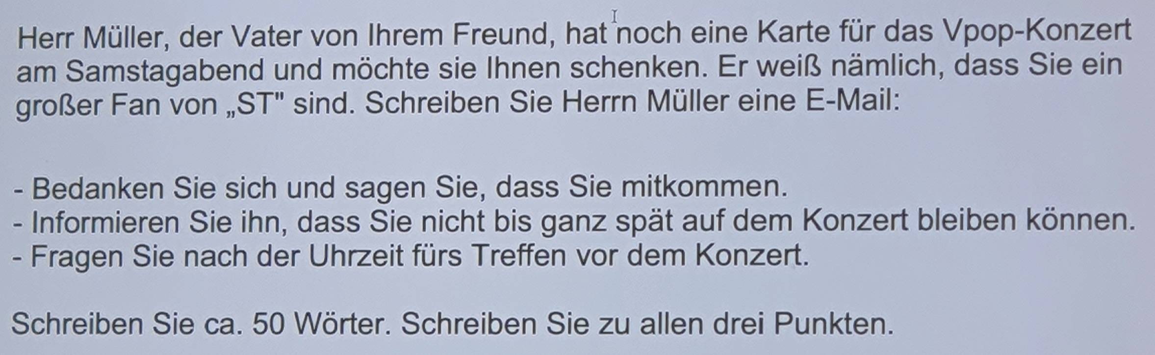 Herr Müller, der Vater von Ihrem Freund, hat noch eine Karte für das Vpop-Konzert 
am Samstagabend und möchte sie Ihnen schenken. Er weiß nämlich, dass Sie ein 
großer Fan von „ST'' sind. Schreiben Sie Herrn Müller eine E-Mail: 
- Bedanken Sie sich und sagen Sie, dass Sie mitkommen. 
- Informieren Sie ihn, dass Sie nicht bis ganz spät auf dem Konzert bleiben können. 
- Fragen Sie nach der Uhrzeit fürs Treffen vor dem Konzert. 
Schreiben Sie ca. 50 Wörter. Schreiben Sie zu allen drei Punkten.