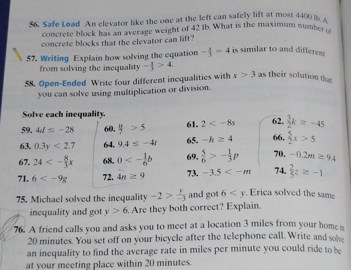 Safe Load An elevator like the one at the left can safely lift at most 4400 lb. A 
concrete block has an average weight of 42 lb. What is the maximum number of 
concrete blocks that the elevator can lift? 
57. Writing Explain how solving the equation - x/3 =4 is similar to and different 
from solving the inequality - x/3 >4. 
58. Open-Ended Write four different inequalities with x>3 as their solution that 
you can solve using multiplication or division. 
Solve each inequality. 
59. 4d≤ -28 60.  u/7 >5 61. 2 62.  3/2 k≥ -45
63. 0.3y<2.7 64. 9.4≤ -4t 65. -h≥ 4 66.  5/2 x>5
67. 24<- 8/3 x 68. 0<- 1/6 b 69.  5/6 >- 1/3 p 70. -0.2m≥ 9.4
71. 6 72. 4n≥ 9 73. -3.5 74.  2/5 z≥ -1
75. Michael solved the inequality -2> y/-3  and got 6 . Erica solved the same 
inequality and got y>6 Are they both correct? Explain. 
76. A friend calls you and asks you to meet at a location 3 miles from your home in
20 minutes. You set off on your bicycle after the telephone call. Write and solve 
an inequality to find the average rate in miles per minute you could ride to be 
at your meeting place within 20 minutes.