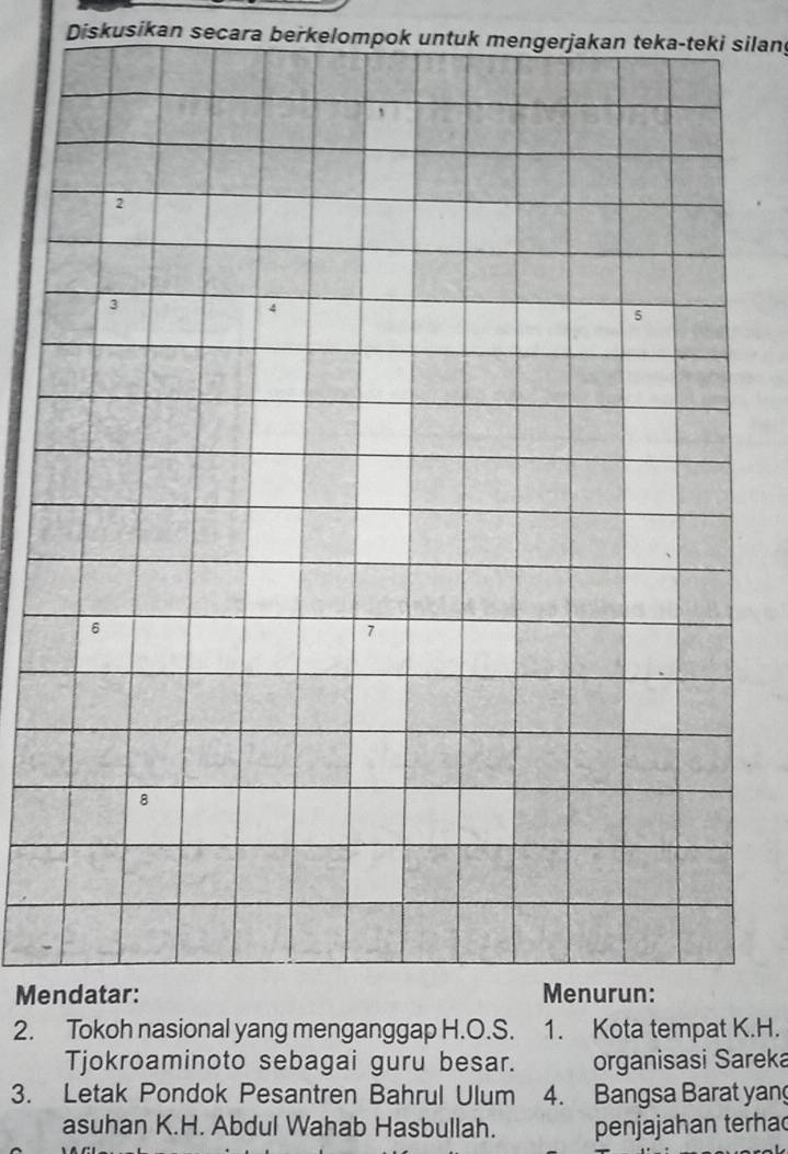 Diskusikan secara berkelompok untuk mengerjakan teka-teki silan
2
3
4
5
6
1
8
Mendatar: Menurun: 
2. Tokoh nasional yang menganggap H.O.S. 1. Kota tempat K.H. 
Tjokroaminoto sebagai guru besar. organisasi Sareka 
3. Letak Pondok Pesantren Bahrul Ulum 4. Bangsa Barat yang 
asuhan K.H. Abdul Wahab Hasbullah. penjajahan terha