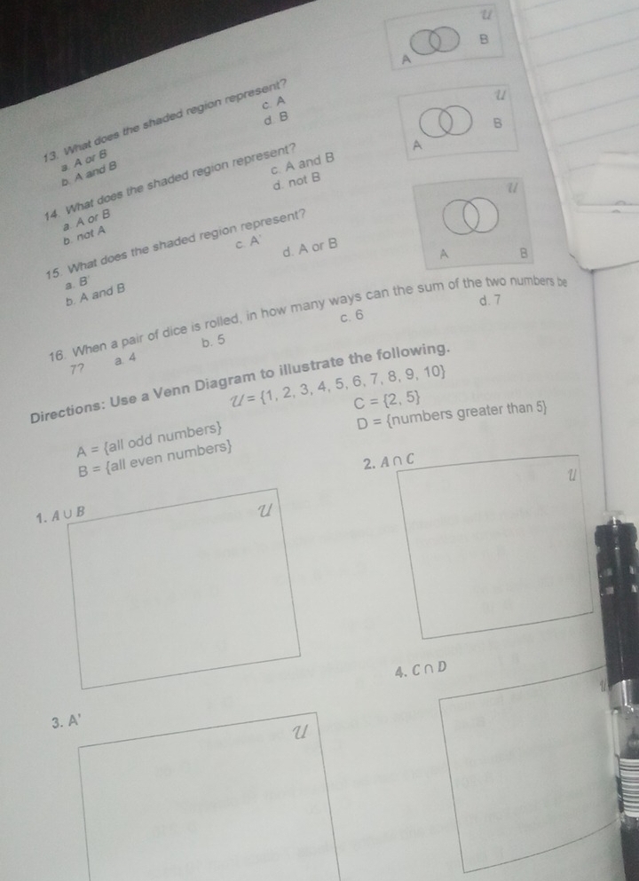 A
c. A
u
d B
3. What does the shaded region represent'
B
A
a. A or B
b. A and B
c. A and B
d. not B
14. What does the shaded region represent?
u
a. A or B
b. not A
A'
15. What does the shaded region represent?
C. P d. A or B B
A
a B'
b. A and B
d. 7
c. 6
16. When a pair of dice is rolled, in how many ways can the sum of the two numbers b
77 a. 4 b. 5
Directions: Use a Venn Diagram to illustrate the following. U= 1,2,3,4,5,6,7,8,9,10
C= 2,5
D= numbers greater than 5
A= all odd numbers
B= all even numbers
2. A∩ C
4. C∩ D
3. A'
U