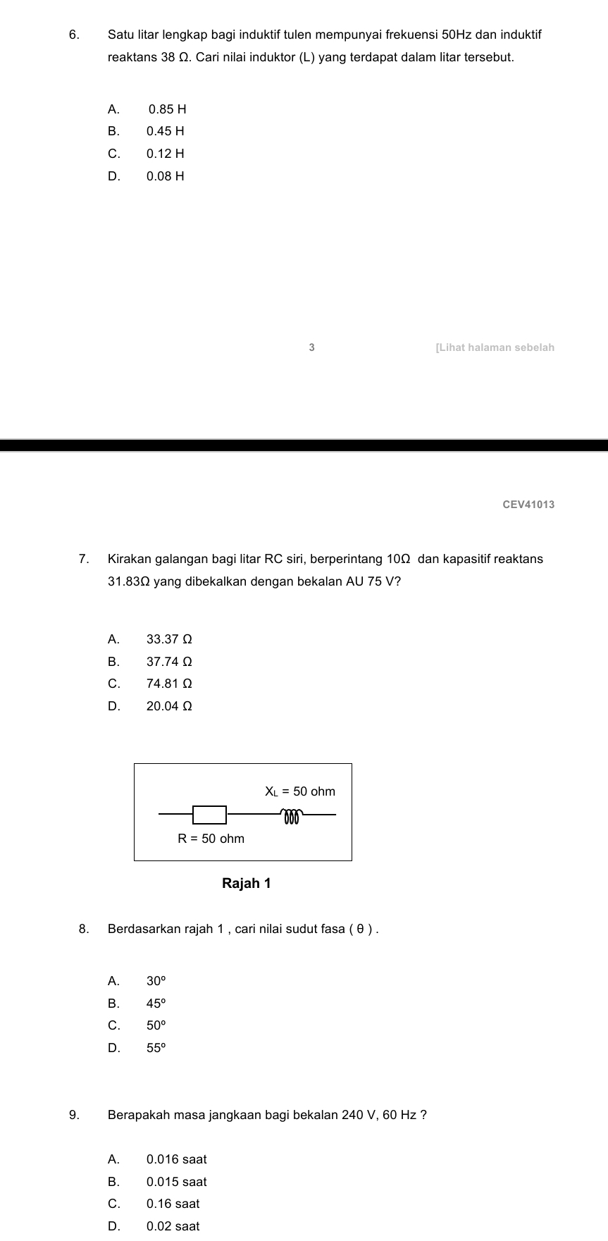 Satu litar lengkap bagi induktif tulen mempunyai frekuensi 50Hz dan induktif
reaktans 38 Ω. Cari nilai induktor (L) yang terdapat dalam litar tersebut.
A. 0.85 H
B. 0.45 H
C. 0.12 H
D. 0.08 H
3 [Lihat halaman sebelah
CEV41013
7. Kirakan galangan bagi litar RC siri, berperintang 10Ω dan kapasitif reaktans
31.83Ω yang dibekalkan dengan bekalan AU 75 V?
A. 33.37 Ω
B. 37.74 Ω
C. 74.81 Ω
D. 20.04 Ω
Rajah 1
8. Berdasarkan rajah 1 , cari nilai sudut fasa ( θ ) .
A. 30°
B. 45°
C. 50°
D. 55°
9. Berapakah masa jangkaan bagi bekalan 240 V, 60 Hz ?
A. 0.016 saat
B. 0.015 saat
C. 0.16 saat
D. 0.02 saat