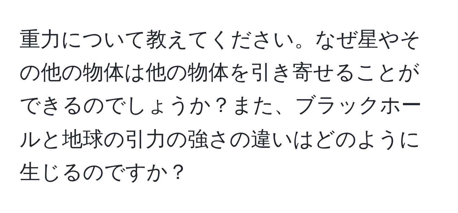 重力について教えてください。なぜ星やその他の物体は他の物体を引き寄せることができるのでしょうか？また、ブラックホールと地球の引力の強さの違いはどのように生じるのですか？