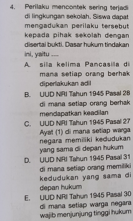 Perilaku mencontek sering terjadi
di lingkungan sekolah. Siswa dapat
mengadukan perilaku tersebut
kepada pihak sekolah dengan 
disertai bukti. Dasar hukum tindakan
ini, yaitu ....
A. sila kelima Pancasila di
mana setiap orang berhak
diperlakukan adil
B. UUD NRI Tahun 1945 Pasal 28
di mana setiap orang berhak
mendapatkan keadilan
C. UUD NRI Tahun 1945 Pasal 27
Ayat (1) di mana setiap warga
negara memiliki kedudukan
yang sama di depan hukum
D. UUD NRI Tahun 1945 Pasal 31
di mana setiap orang memiliki
kedudukan yang sama di
depan hukum
E. UUD NRI Tahun 1945 Pasal 30
di mana setiap warga negara
wajib menjunjung tinggi hukum