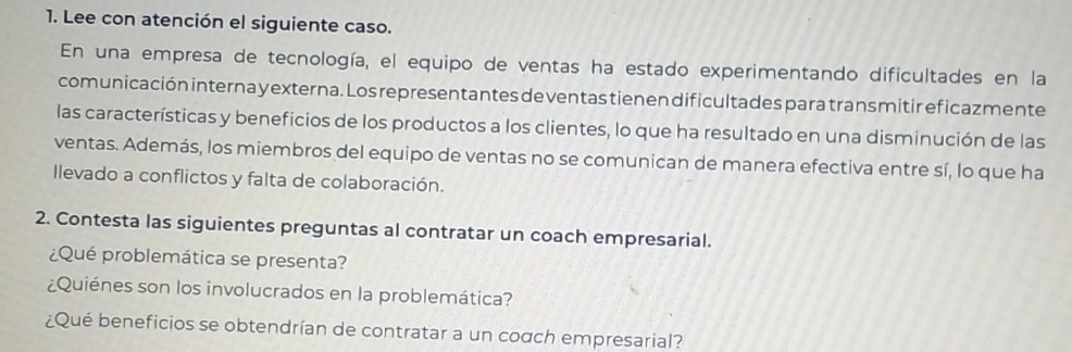 Lee con atención el siguiente caso. 
En una empresa de tecnología, el equipo de ventas ha estado experimentando dificultades en la 
comunicación interna y externa. Los representantes de ventas tienen dificultades para transmitir ef icazmente 
las características y beneficios de los productos a los clientes, lo que ha resultado en una disminución de las 
ventas. Además, los miembros del equipo de ventas no se comunican de manera efectiva entre sí, lo que ha 
llevado a conflictos y falta de colaboración. 
2. Contesta las siguientes preguntas al contratar un coach empresarial. 
¿Qué problemática se presenta? 
¿Quiénes son los involucrados en la problemática? 
¿Qué beneficios se obtendrían de contratar a un coαch empresarial?