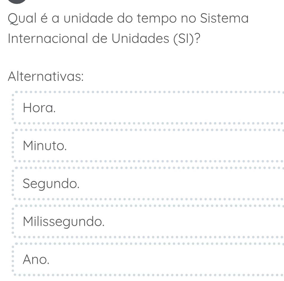 Qual é a unidade do tempo no Sistema
Internacional de Unidades (SI)?
Alternativas:
Hora.
Minuto.
Segundo.
Milissegundo.
Ano.