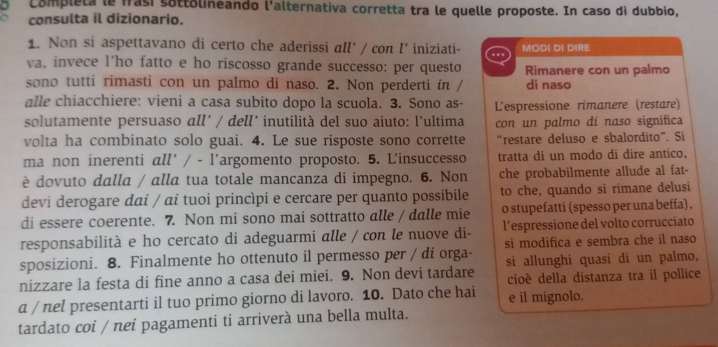 Completa le frasí sottólineando l'alternativa corretta tra le quelle proposte. In caso di dubbio,
consulta il dizionario.
1. Non si aspettavano di certo che aderissi all' / con l’iniziati- .. MODI DI DIRE
va, invece l’ho fatto e ho riscosso grande successo: per questo
Rimanere con un palmo
sono tutti rimasti con un palmo di naso. 2. Non perderti in / di naso
alle chiacchiere: vieni a casa subito dopo la scuola. 3. Sono as- L'espressione rimanere (restare)
solutamente persuaso all’ / dell’ inutilità del suo aiuto: l’ultima con un palmo di naso significa
volta ha combinato solo guai. 4. Le sue risposte sono corrette “restare deluso e sbalordito”. Si
ma non inerenti all' / - l'argomento proposto. 5. L'insuccesso tratta di un modo di dire antico,
è dovuto dalla / alla tua totale mancanza di impegno. 6. Non che probabilmente allude al fat-
devi derogare dai / ai tuoi princìpi e cercare per quanto possibile to che, quando si rimane delusi
di essere coerente. 7. Non mi sono mai sottratto alle / dalle mie o stupefatti (spesso per una beffa) ,
responsabilità e ho cercato di adeguarmi alle / con le nuove di- l’espressione del volto corrucciato
si modifica e sembra che il naso
sposizioni. 8. Finalmente ho ottenuto il permesso per / di orga-
nizzare la festa di fine anno a casa dei miei. 9. Non devi tardare si allunghi quasi di un palmo,
cioè della distanza tra il pollice
a / nel presentarti il tuo primo giorno di lavoro. 10. Dato che hai e il mignolo.
tardato coi / nei pagamenti ti arriverà una bella multa.