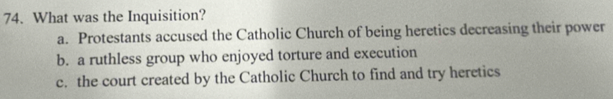 What was the Inquisition?
a. Protestants accused the Catholic Church of being heretics decreasing their power
b. a ruthless group who enjoyed torture and execution
c. the court created by the Catholic Church to find and try heretics