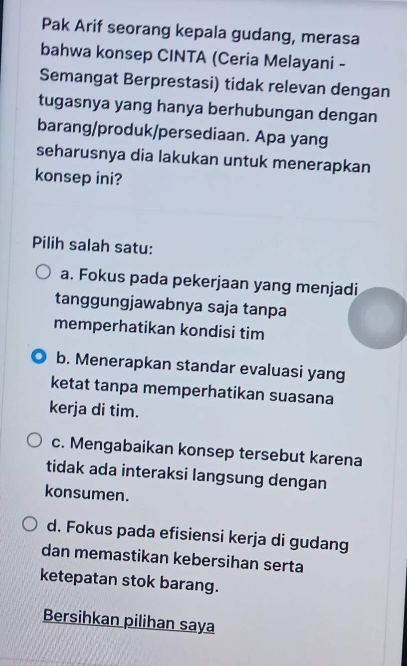 Pak Arif seorang kepala gudang, merasa
bahwa konsep CINTA (Ceria Melayani -
Semangat Berprestasi) tidak relevan dengan
tugasnya yang hanya berhubungan dengan
barang/produk/persediaan. Apa yang
seharusnya dia lakukan untuk menerapkan
konsep ini?
Pilih salah satu:
a. Fokus pada pekerjaan yang menjadi
tanggungjawabnya saja tanpa
memperhatikan kondisi tim
b. Menerapkan standar evaluasi yang
ketat tanpa memperhatikan suasana
kerja di tim.
c. Mengabaikan konsep tersebut karena
tidak ada interaksi langsung dengan
konsumen.
d. Fokus pada efisiensi kerja di gudang
dan memastikan kebersihan serta
ketepatan stok barang.
Bersihkan pilihan saya