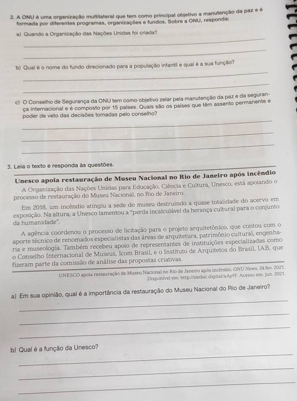 A ONU é uma organização multilateral que tem como principal objetivo a manutenção da paz e é
formada por diferentes programas, organizações e fundos. Sobre a ONU, responda:
_
a) Quando a Organização das Nações Unidas foi criada?
_
_
b) Qual é o nome do fundo direcionado para a população infantil e qual é a sua função?
_
c) O Conselho de Segurança da ONU tem como objetivo zelar pela manutenção da paz e da seguran-
ça internacional e é composto por 15 países. Quais são os países que têm assento permanente e
_
poder de veto das decisões tomadas pelo conselho?
_
_
3. Leia o texto e responda às questões.
_
Unesco apoia restauração de Museu Nacional no Rio de Janeiro após incêndio
A Organização das Nações Unidas para Educação, Ciência e Cultura, Unesco, está apoiando o
processo de restauração do Museu Nacional, no Rio de Janeiro.
Em 2018, um incêndio atingiu a sede do museu destruindo a quase totalidade do acervo em
exposição. Na altura, a Unesco lamentou a “perda incalculável da herança cultural para o conjunto
da humanidade”.
A agência coordenou o processo de licitação para o projeto arquitetônico, que contou com o
aporte técnico de renomados especialistas das áreas de arquitetura, patrimônio cultural, engenha-
ria e museologia. Também recebeu apoio de representantes de instituições especializadas como
o Conselho Internacional de Museus, Icom Brasil, e o Instituto de Arquitetos do Brasil, IAB, que
fizeram parte da comissão de análise das propostas criativas.
UNESCO apoia restauração de Museu Nacional no Rio de Janeiro após incêndio. ONU News, 24 fev. 2021.
Disponível em: http://sieduc.digital/aAyfF. Acesso em: jun. 2021.
_
a) Em sua opinião, qual é a importância da restauração do Museu Nacional do Rio de Janeiro?
_
_
_
b) Qual é a função da Unesco?
_
_