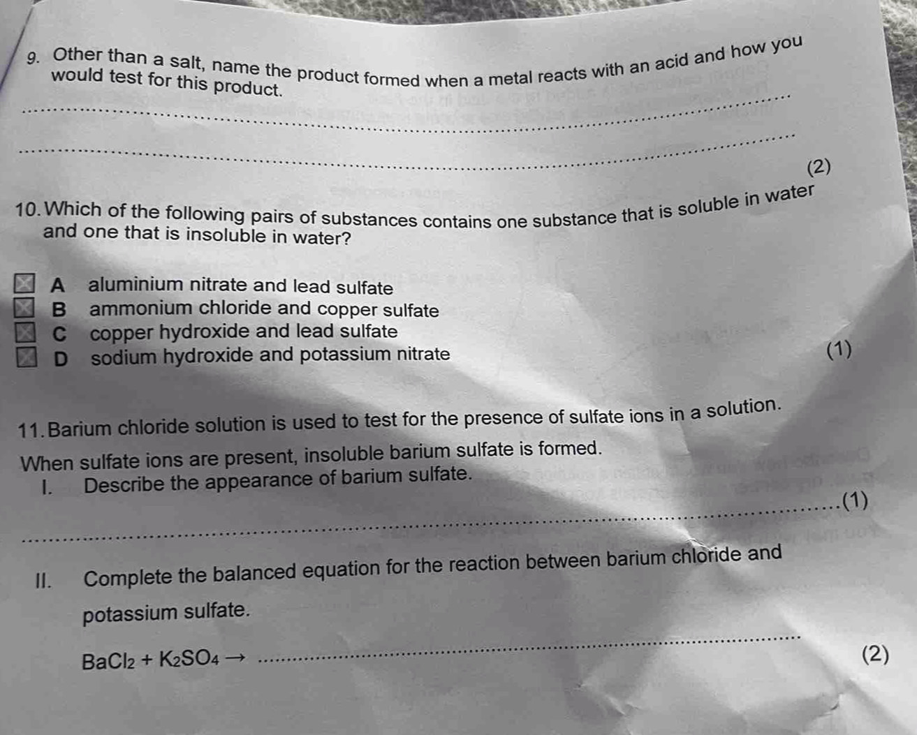 Other than a salt, name the product formed when a metal reacts with an acid and how you
_
would test for this product.
_
(2)
10. Which of the following pairs of substances contains one substance that is soluble in water
and one that is insoluble in water?
A aluminium nitrate and lead sulfate
B ammonium chloride and copper sulfate
C copper hydroxide and lead sulfate
D sodium hydroxide and potassium nitrate
(1)
11. Barium chloride solution is used to test for the presence of sulfate ions in a solution.
When sulfate ions are present, insoluble barium sulfate is formed.
I. Describe the appearance of barium sulfate.
_(1)
II. Complete the balanced equation for the reaction between barium chloride and
_
potassium sulfate.
BaCl_2+K_2SO_4 (2)