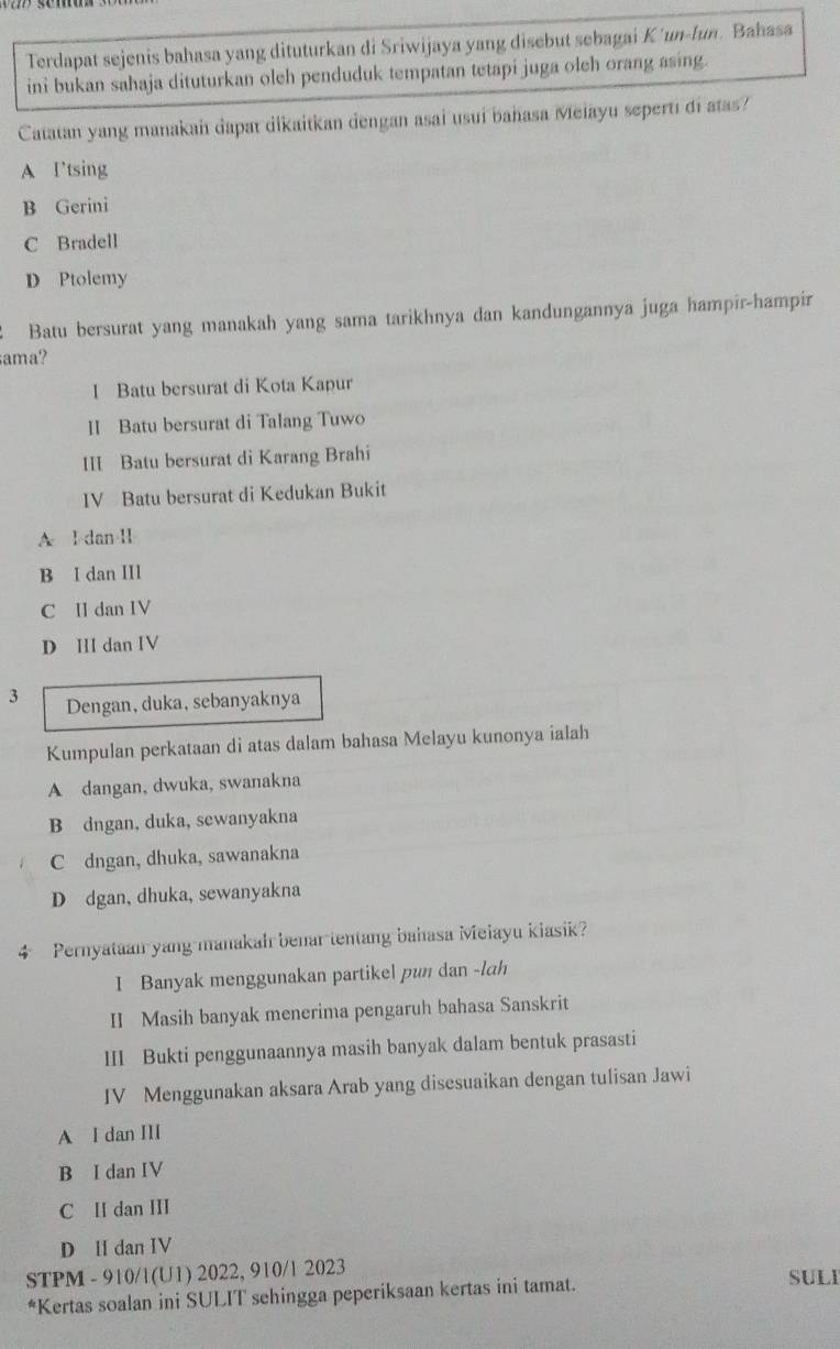 Terdapat sejenis bahasa yang dituturkan di Sriwijaya yang disebut sebagai Kʼun-fun. Bahasa
ini bukan sahaja dituturkan oleh penduduk tempatan tetapi juga oleh orang asing.
Catatan yang manakah dapat dikaitkan dengan asai usui bahasa Meiayu seperti di atas?
A Itsing
B Gerini
C Bradell
D Ptolemy
Batu bersurat yang manakah yang sama tarikhnya dan kandungannya juga hampir-hampir
ama?
I Batu bersurat di Kota Kapur
II Batu bersurat di Talang Tuwo
III Batu bersurat di Karang Brahi
IV Batu bersurat di Kedukan Bukit
A l dan I
B I dan III
C I dan IV
D III dan IV
3 Dengan,duka, sebanyaknya
Kumpulan perkataan di atas dalam bahasa Melayu kunonya ialah
A dangan, dwuka, swanakna
B dngan, duka, sewanyakna
C dngan, dhuka, sawanakna
D dgan, dhuka, sewanyakna
4 Pernyataan yang manakah benar tentang bahasa Meiayu kiasik?
I Banyak menggunakan partikel pun dan -lah
II Masih banyak menerima pengaruh bahasa Sanskrit
III Bukti penggunaannya masih banyak dalam bentuk prasasti
IV Menggunakan aksara Arab yang disesuaikan dengan tulisan Jawi
A I dan III
B I dan IV
C H dan III
D II dan IV
STPM - 910/1(U1) 2022, 910/1 2023
*Kertas soalan ini SULIT sehingga peperiksaan kertas ini tamat.
SULI