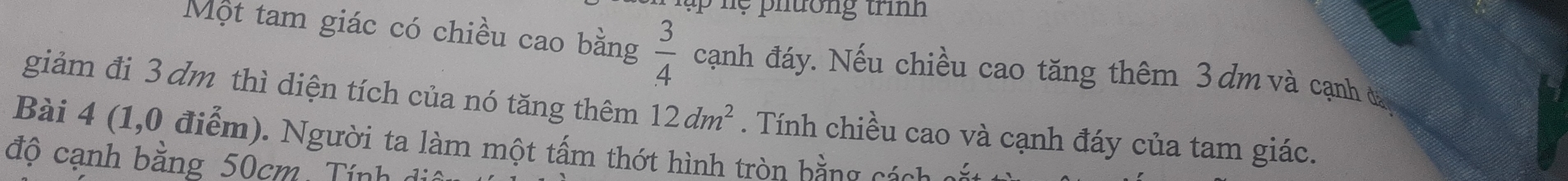 ệ phường trìn 
Một tam giác có chiều cao bằng  3/4  cạnh đáy. Nếu chiều cao tăng thêm 3dm và cạnh ở 
giảm đi 3 dm thì diện tích của nó tăng thêm 12dm^2
Bài 4 (1,0 điểm). Người ta làm một tấm thớt hình tròn bằng cách c . Tính chiều cao và cạnh đáy của tam giác. 
độ cạnh bằng 50cm Tính