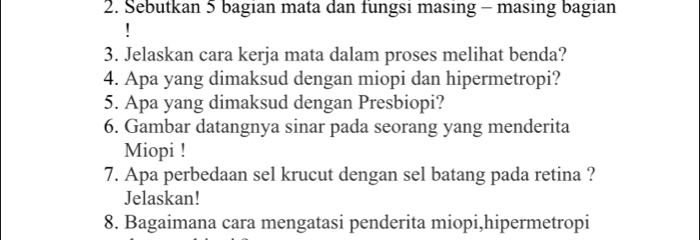 Sebutkan 5 bagian mata dan fungsi masing - masing bagian 
3. Jelaskan cara kerja mata dalam proses melihat benda? 
4. Apa yang dimaksud dengan miopi dan hipermetropi? 
5. Apa yang dimaksud dengan Presbiopi? 
6. Gambar datangnya sinar pada seorang yang menderita 
Miopi ! 
7. Apa perbedaan sel krucut dengan sel batang pada retina ? 
Jelaskan! 
8. Bagaimana cara mengatasi penderita miopi,hipermetropi