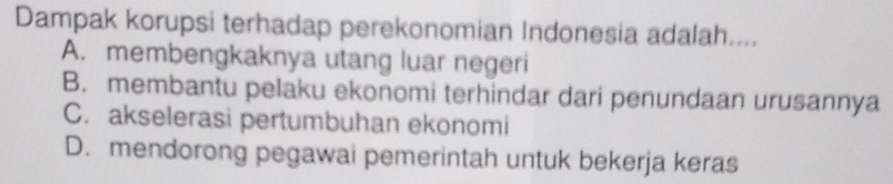 Dampak korupsi terhadap perekonomian Indonesia adalah....
A. membengkaknya utang luar negeri
B. membantu pelaku ekonomi terhindar dari penundaan urusannya
C. akselerasi pertumbuhan ekonomi
D. mendorong pegawai pemerintah untuk bekerja keras