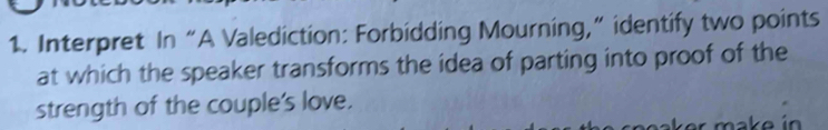 Interpret In “A Valediction: Forbidding Mourning,” identify two points 
at which the speaker transforms the idea of parting into proof of the 
strength of the couple's love.