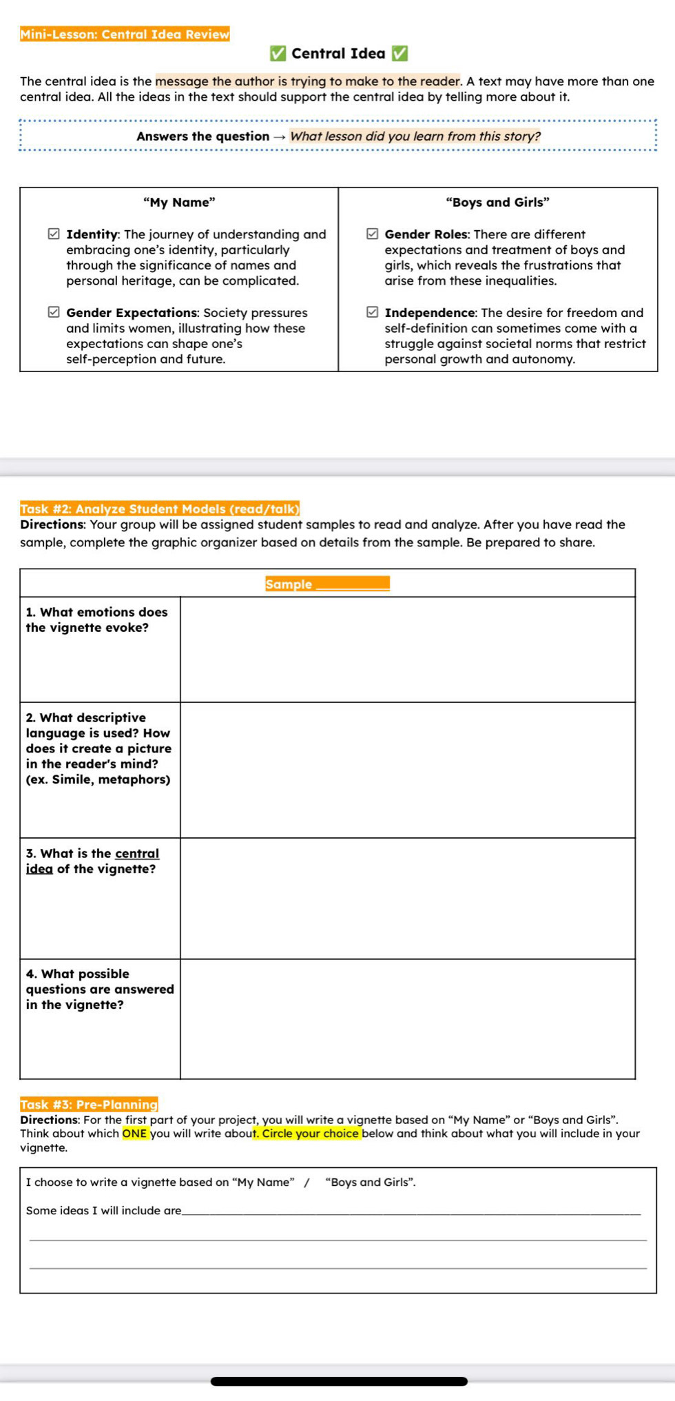 Mini-Lesson: Central Idea Review 
Central Idea 
The central idea is the message the author is trying to make to the reader. A text may have more than one 
central idea. All the ideas in the text should support the central idea by telling more about it. 
Answers the question → What lesson did you learn from this story? 
ze tu dent M o del s (read / tal k 
Directions: Your group will be assigned student samples to read and analyze. After you have read the 
sample, complete the graphic organizer based on details from the sample. Be prepared to share. 
1 
t 
2 
l 
d 
i 
( 
3 
i 
4 
q 
i 
Directions: For the first part of your project, you will write a vignette based on “My Name” or “Boys and Girls”. 
vignette. 
I choose to write a vignette based on “My Name” / “Boys and Girls”. 
Some ideas I will include are 
_ 
_