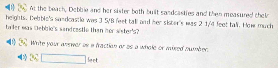 ) At the beach, Debbie and her sister both built sandcastles and then measured their 
heights. Debbie's sandcastle was 3 5/8 feet tall and her sister's was 2 1/4 feet tall. How much 
taller was Debbie's sandcastle than her sister's? 
) Write your answer as a fraction or as a whole or mixed number.
□ feet