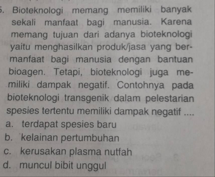 Bioteknologi memang memiliki banyak
sekali manfaat bagi manusia. Karena
memang tujuan dari adanya bioteknologi
yaitu menghasilkan produk/jasa yang ber-
manfaat bagi manusia dengan bantuan
bioagen. Tetapi, bioteknologi juga me-
miliki dampak negatif. Contohnya pada
bioteknologi transgenik dalam pelestarian
spesies tertentu memiliki dampak negatif ....
a. terdapat spesies baru
b. `kelainan pertumbuhan
c. kerusakan plasma nutfah
d. muncul bibit unggul