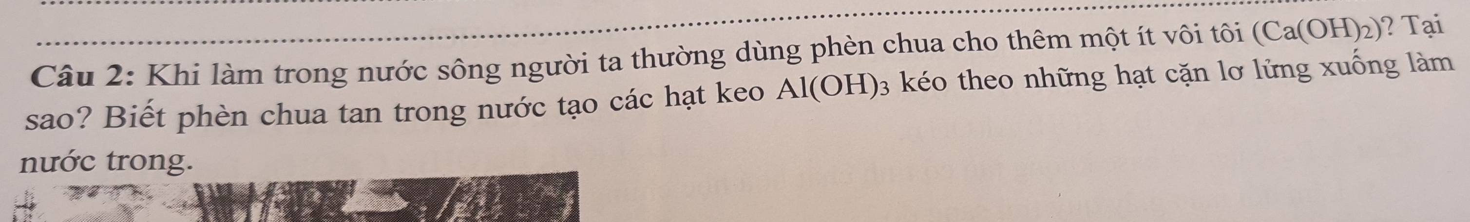 Khi làm trong nước sông người ta thường dùng phèn chua cho thêm một ít vôi tôi (Ca(OH)_2) ? Tại 
sao? Biết phèn chua tan trong nước tạo các hạt keo Al(OH) 3 kéo theo những hạt cặn lơ lửng xuống làm 
nước trong.