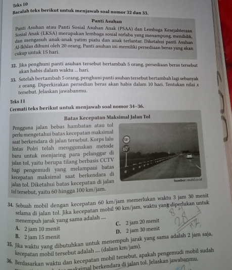 Teks 10
Bacalah teks berikut untuk menjawab soal nomor 32 dan 33.
Panti Asuhan
Panti Asuhan atau Panti Sosial Asuhan Anak (PSAA) dan Lembaga Kesejahteraan
Sosial Anak (LKSA) merupakan lembaga sosial nirlaba yang menampung, mendidik,
dan mengasuh anak-anak yatim piatu dan anak terlantar. Diketahui panti Asuhan
Al-Ikhlas dihuni oleh 20 orang, Panti asuhan ini memiliki persediaan beras yang akan
cukup untuk 15 hari.
32. Jika penghuni panti asuhan tersebut bertambah 5 orang, persediaan beras tersebut
akan habis dalam waktu ... hari.
33. Setelah bertambah 5 orang, penghuni panti asuhan tersebut bertambah lagi sebanyak
x orang, Diperkirakan persedian beras akan habis dalam 10 hari. Tentukan nilai x
tersebut. Jelaskan jawabanmu.
Teks 1 1
Cermati teks berikut untuk menjawab soal nomor 34-36.
Batas Kecepatan Maksimal Jalan Tol
Pengguna jalan bebas hambatan atau tol
perlu mengetahui batas kecepatan maksimal
saat berkendara di jalan tersebut. Korps lalu
lintas Polri telah menggunakan metode
baru untuk menjaring para pelanggar di
jalan tol, yaitu berupa tilang berbasis CCTV
bagi pengemudi yang melampaui batas
kecepatan maksimal saat berkendara di
jalan tol. Diketahui batas kecepatan di jalan
tol tersebut, yaitu 60 hingga 100 km/jam.
34. Sebuah mobil dengan kecepatan 60 km/jam memerlukan waktu 3 jam 30 menit
selama di jalan tol. Jika kecepatan mobil 90 km/jam, waktu yang diperlukan untuk
menempuh jarak yang sama adalah ....
C. 2 jam 20 menit
A. 2 jam 10 menit
D. 2 jam 30 menit
B. 2 jam 15 menit
35. Jika waktu yang dibutuhkan untuk menempuh jarak yang sama adalah 2 jam saja,
kecepatan mobil tersebut adalah .... (dalam km/jam).
36. Berdasarkan waktu dan kecepatan mobil tersebut, apakah pengemudi mobil sudah
aksimal berkendara di jalan tol. Jelaskan jawabanmu.