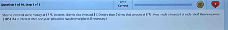 of 10, Step 1 of 1 Correct 0/10 2 
Sherrie invested some money at 13 % interest. Sherrie also invested $110 more than 5 times that amount at 8 %. How much is invested at each rate if Sherrie receives
$1051.84 in interest after one year? (Round to two decimal places if necessary.)