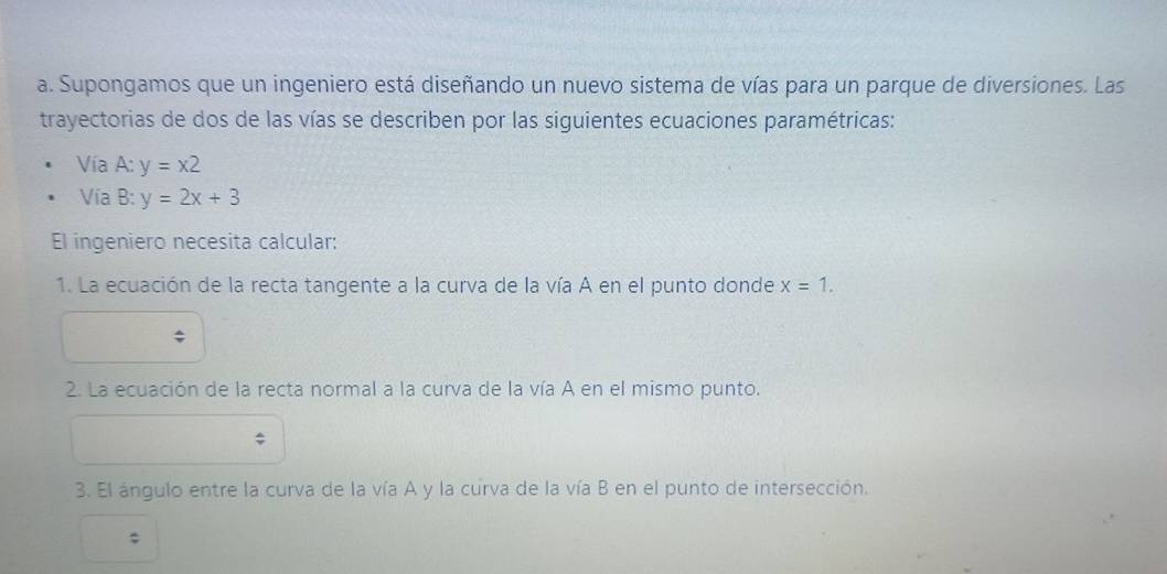 Supongamos que un ingeniero está diseñando un nuevo sistema de vías para un parque de diversiones. Las 
trayectorias de dos de las vías se describen por las siguientes ecuaciones paramétricas: 
Vía A:y=x2
Vía . R· y=2x+3
El ingeniero necesita calcular: 
1. La ecuación de la recta tangente a la curva de la vía A en el punto donde x=1. 
2. La ecuación de la recta normal a la curva de la vía A en el mismo punto. 
3. El ángulo entre la curva de la vía A y la curva de la vía B en el punto de intersección. 
;