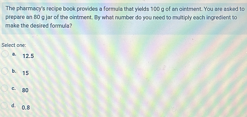 The pharmacy's recipe book provides a formula that yields 100 g of an ointment. You are asked to
prepare an 80 g jar of the ointment. By what number do you need to multiply each ingredient to
make the desired formula?
Select one:
a. 12.5
bì 15
c. 80
d. 0.8