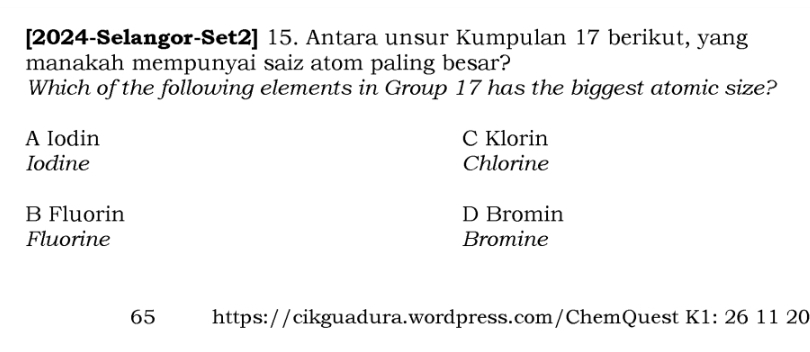 [2024-Selangor-Set2] 15. Antara unsur Kumpulan 17 berikut, yang
manakah mempunyai saiz atom paling besar?
Which of the following elements in Group 17 has the biggest atomic size?
A Iodin C Klorin
Iodine Chlorine
B Fluorin D Bromin
Fluorine Bromine
65 https://cikguadura.wordpress.com/ChemQuest K1: 26 11 20