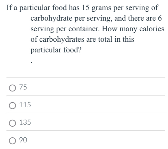 If a particular food has 15 grams per serving of
carbohydrate per serving, and there are 6
serving per container. How many calories
of carbohydrates are total in this
particular food?
75
115
135
90