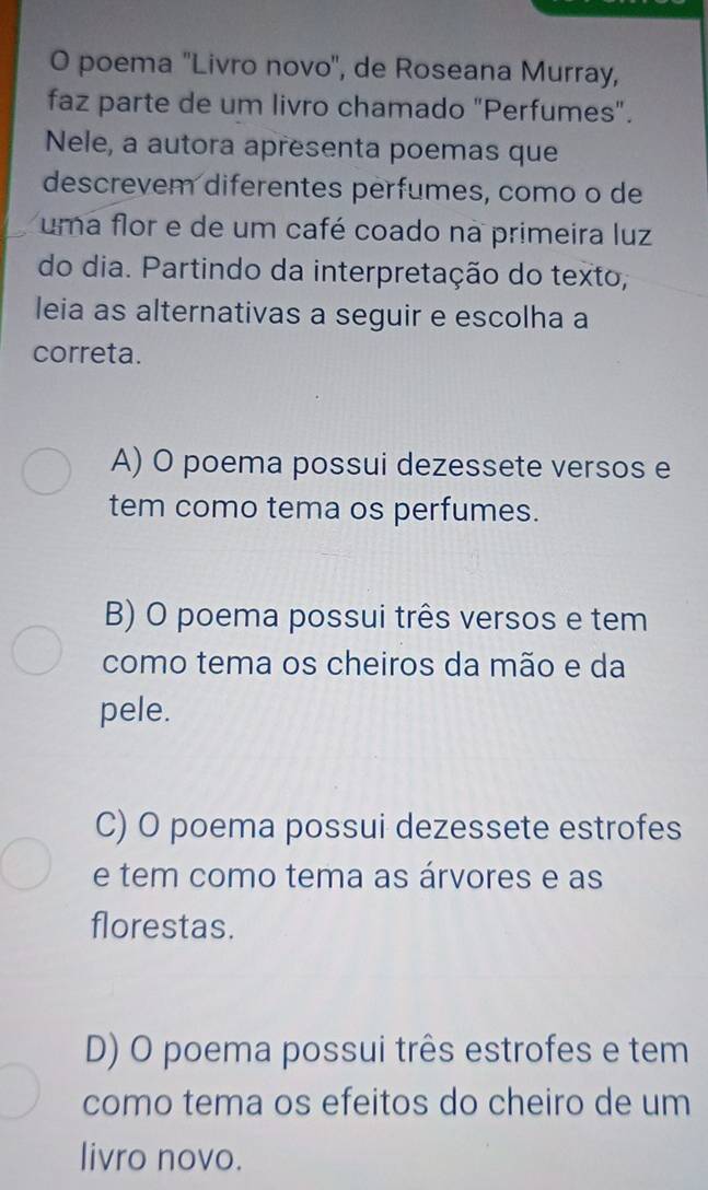 poema 'Livro novo'', de Roseana Murray,
faz parte de um livro chamado "Perfumes".
Nele, a autora apresenta poemas que
descrevem diferentes perfumes, como o de
uma flor e de um café coado na primeira luz
do dia. Partindo da interpretação do texto,
leia as alternativas a seguir e escolha a
correta.
A) O poema possui dezessete versos e
tem como tema os perfumes.
B) O poema possui três versos e tem
como tema os cheiros da mão e da
pele.
C) O poema possui dezessete estrofes
e tem como tema as árvores e as
florestas.
D) O poema possui três estrofes e tem
como tema os efeitos do cheiro de um
livro novo.