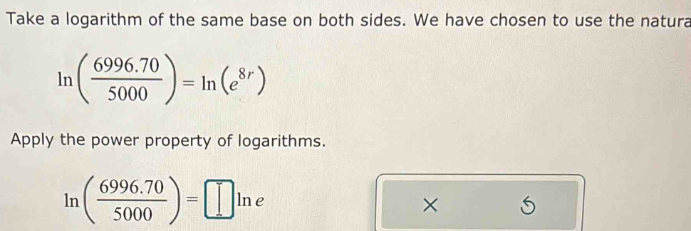 Take a logarithm of the same base on both sides. We have chosen to use the natura
ln ( (6996.70)/5000 )=ln (e^(8r))
Apply the power property of logarithms.
ln ( (6996.70)/5000 )=□ ln e
× 
S