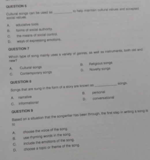 Cultural songs can be used as _to help maintain cultural values and accepted
social values.
A. educative tools.
B. forms of social authority.
C. the means of social control.
D. ways of expressing emotions.
QUESTION 7
Which type of song mainly uses a variety of genres, as well as instruments, both old and
new?
A. Cultural songs B. Religious songs
C. Contemporary songs D. Noveity songs
QUESTION 8
Songs that are sung in the form of a story are known as _songs.
A. narrative B. personal
C. informational D. conversational
QUESTION 9
Based on a situation that the songwriter has been through, the first step in writing a song is
to
A. choose the voice of the song.
B. use rhyming words in the song.
C. include the emotions of the song.
D. choose a topic or theme of the song.