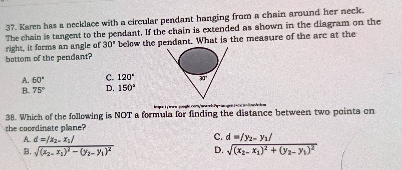 Karen has a necklace with a circular pendant hanging from a chain around her neck.
The chain is tangent to the pendant. If the chain is extended as shown in the diagram on the
right, it forms an angle of 30° below the pendant. What is the measure of the arc at the
bottom of the pendant?
C. 120°
A. 60°
B. 75°
D. 150°
https://www.google.com/search?q-tangent+cicle+line&tbm
38. Which of the following is NOT a formula for finding the distance between two points on
the coordinate plane?
C.
A. d=|x_2-x_1| d=|y_2-y_1|
B. sqrt((x_2)-x_1)^2-(y_2-y_1)^2 D. sqrt((x_2)-x_1)^2+(y_2-y_1)^2