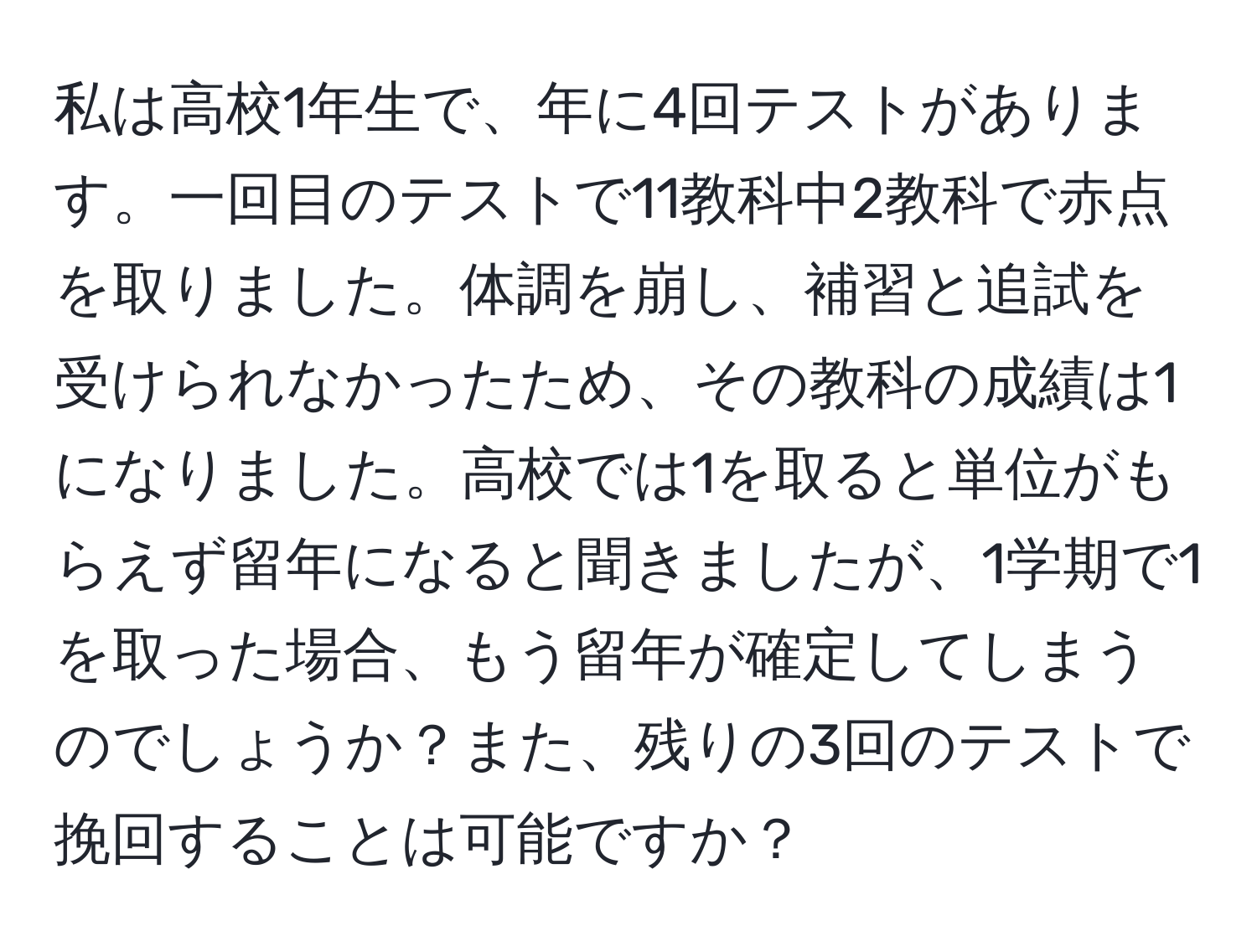 私は高校1年生で、年に4回テストがあります。一回目のテストで11教科中2教科で赤点を取りました。体調を崩し、補習と追試を受けられなかったため、その教科の成績は1になりました。高校では1を取ると単位がもらえず留年になると聞きましたが、1学期で1を取った場合、もう留年が確定してしまうのでしょうか？また、残りの3回のテストで挽回することは可能ですか？