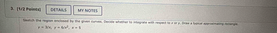 DETAILS MY NOTES 
Sketch the region enclosed by the given curves. Decide whether to integrate with respect to x or y. Draw a typical approximating rectangle.
y=3/x, y=6/x^2, x=5