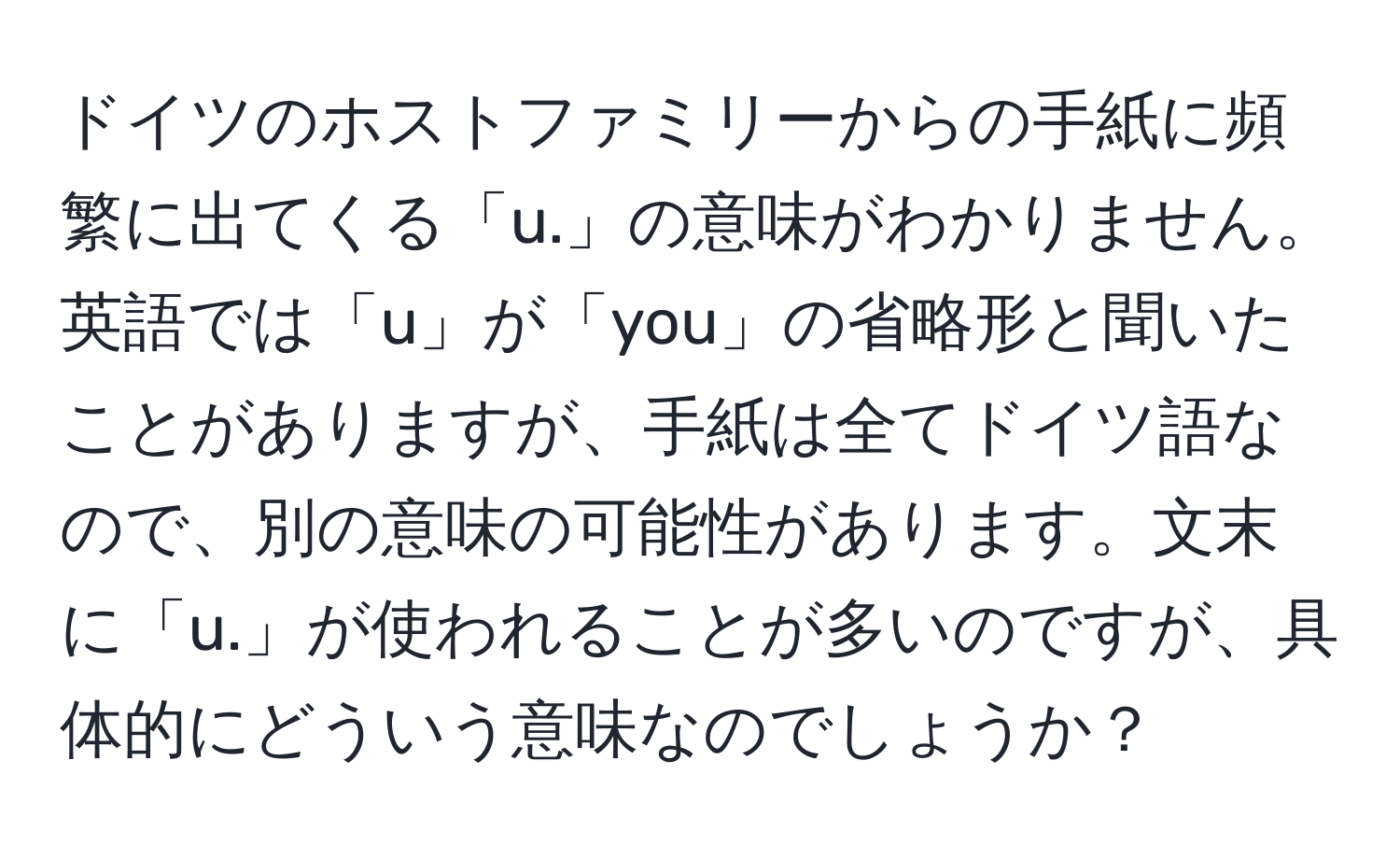 ドイツのホストファミリーからの手紙に頻繁に出てくる「u.」の意味がわかりません。英語では「u」が「you」の省略形と聞いたことがありますが、手紙は全てドイツ語なので、別の意味の可能性があります。文末に「u.」が使われることが多いのですが、具体的にどういう意味なのでしょうか？