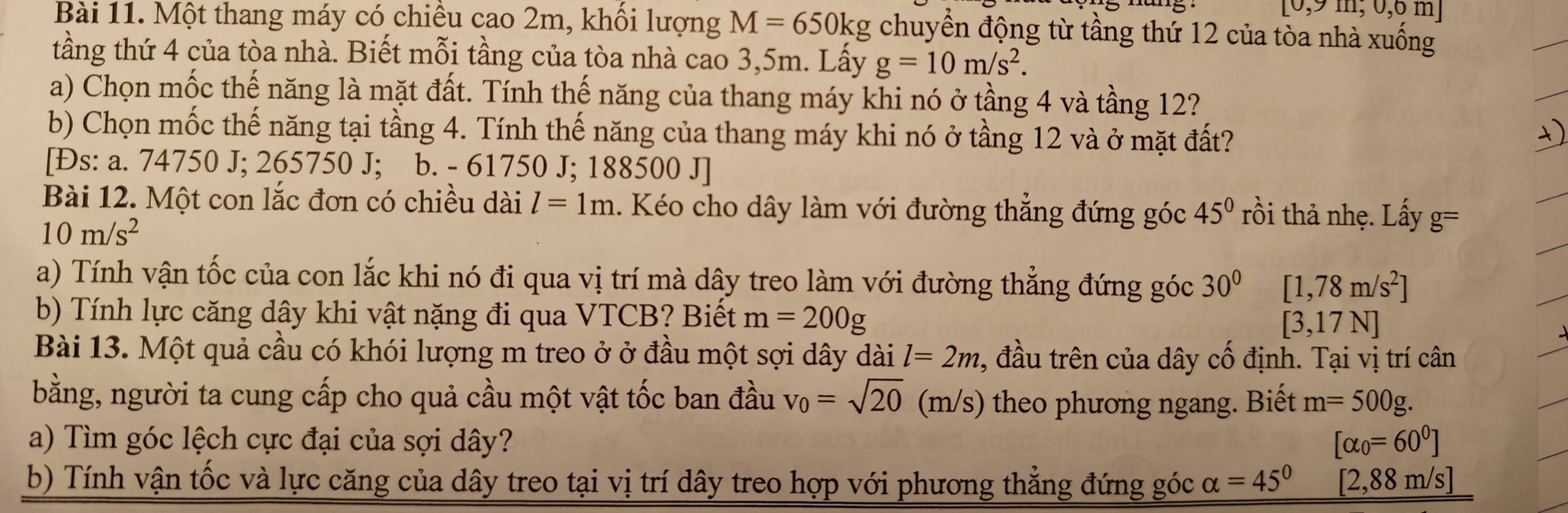 [0,9m,0,6 m
Bài 11. Một thang máy có chiêu cao 2m, khổi lượng M=650kg chuyển động từ tầng thứ 12 của tòa nhà xuống
tầng thứ 4 của tòa nhà. Biết mỗi tầng của tòa nhà cao 3,5m. Lấy g=10m/s^2.
a) Chọn mốc thế năng là mặt đất. Tính thế năng của thang máy khi nó ở tầng 4 và tầng 12?
b) Chọn mốc thế năng tại tầng 4. Tính thế năng của thang máy khi nó ở tầng 12 và ở mặt đất?
[Đs: a. 74750 J; 265750 J; b. - 61750 J; 188500 J]
Bài 12. Một con lắc đơn có chiều dài l=1m 1. Kéo cho dây làm với đường thẳng đứng góc 45° rồi thả nhẹ. Lấy g=
10m/s^2
a) Tính vận tốc của con lắc khi nó đi qua vị trí mà dây treo làm với đường thẳng đứng góc 30° [1,78m/s^2]
b) Tính lực căng dây khi vật nặng đi qua VTCB? Biết m=200g [3,17N]
Bài 13. Một quả cầu có khói lượng m treo ở ở đầu một sợi dây dài l=2m , đầu trên của dây cố định. Tại vị trí cân
bằng, người ta cung cấp cho quả cầu một vật tốc ban đầu v_0=sqrt(20) (m/s) theo phương ngang. Biết m=500g.
a) Tìm góc lệch cực đại của sợi dây? [alpha _0=60^0]
b) Tính vận tốc và lực căng của dây treo tại vị trí dây treo hợp với phương thẳng đứng góc alpha =45° [2,88 m/s]