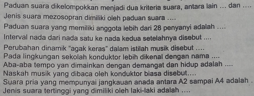 Paduan suara dikelompokkan menjadi dua kriteria suara, antara lain ... dan .... 
Jenis suara mezosopran dimiliki oleh paduan suara .... 
Paduan suara yang memiliki anggota lebih dari 28 penyanyi adalah .... 
Interval nada dari nada satu ke nada kedua setelahnya disebut .... 
Perubahan dinamik “agak keras” dalam istilah musik disebut …. 
Pada lingkungan sekolah konduktor lebih dikenal dengan nama .... 
Aba-aba tempo yan dimainkan dengan demangat dan hidup adalah .... 
Naskah musik yang dibaca oleh konduktor biasa disebut.... 
Suara pria yang mempunyai jangkauan anada antara A2 sampai A4 adalah . 
Jenis suara tertinggi yang dimiliki oleh laki-laki adalah ....