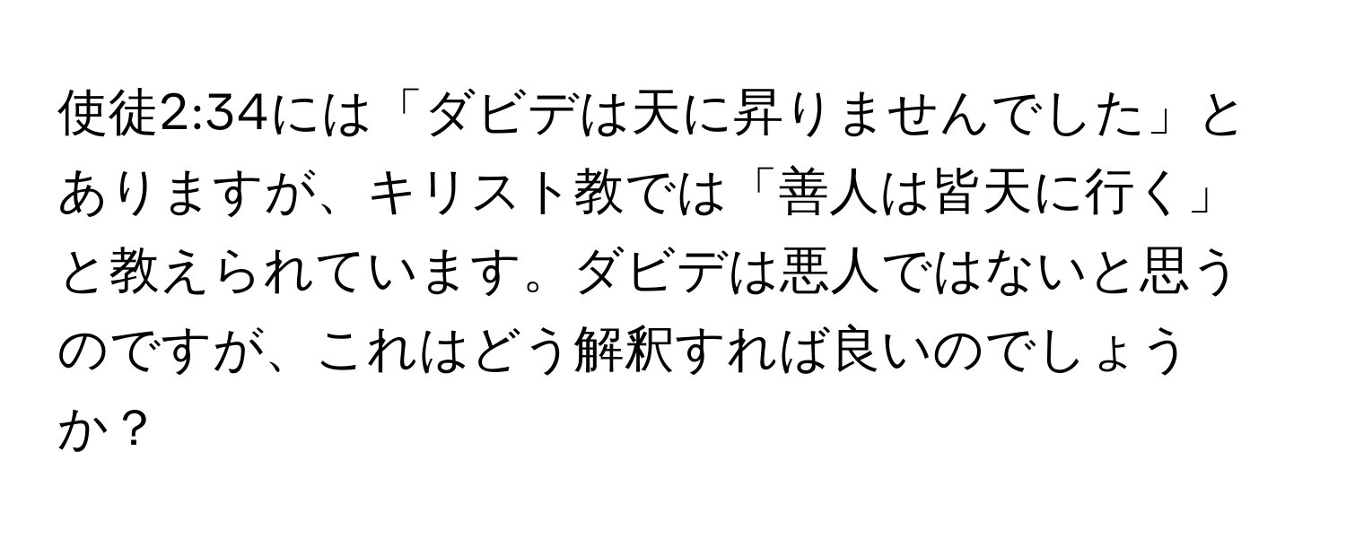 使徒2:34には「ダビデは天に昇りませんでした」とありますが、キリスト教では「善人は皆天に行く」と教えられています。ダビデは悪人ではないと思うのですが、これはどう解釈すれば良いのでしょうか？