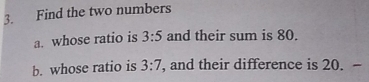 Find the two numbers 
a. whose ratio is 3:5 and their sum is 80. 
b. whose ratio is 3:7 ', and their difference is 20. -