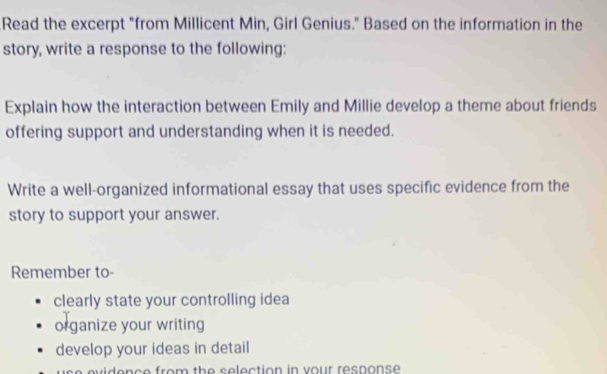 Read the excerpt "from Millicent Min, Girl Genius." Based on the information in the 
story, write a response to the following: 
Explain how the interaction between Emily and Millie develop a theme about friends 
offering support and understanding when it is needed. 
Write a well-organized informational essay that uses specific evidence from the 
story to support your answer. 
Remember to- 
clearly state your controlling idea 
organize your writing 
develop your ideas in detail 
d en ce from the selection in vour response .