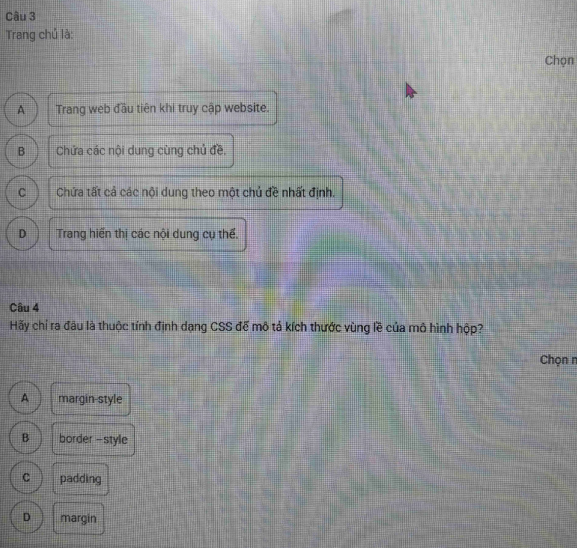Trang chủ là:
Chọn
A Trang web đầu tiên khi truy cập website.
B Chứa các nội dung cùng chủ đề,
C Chứa tất cả các nội dung theo một chủ đề nhất định.
D Trang hiến thị các nội dung cụ thể.
Câu 4
Hãy chỉ ra đâu là thuộc tính định dạng CSS để mô tả kích thước vùng lề của mô hình hộp?
Chọn n
A margin-style
B border -style
C padding
D margin