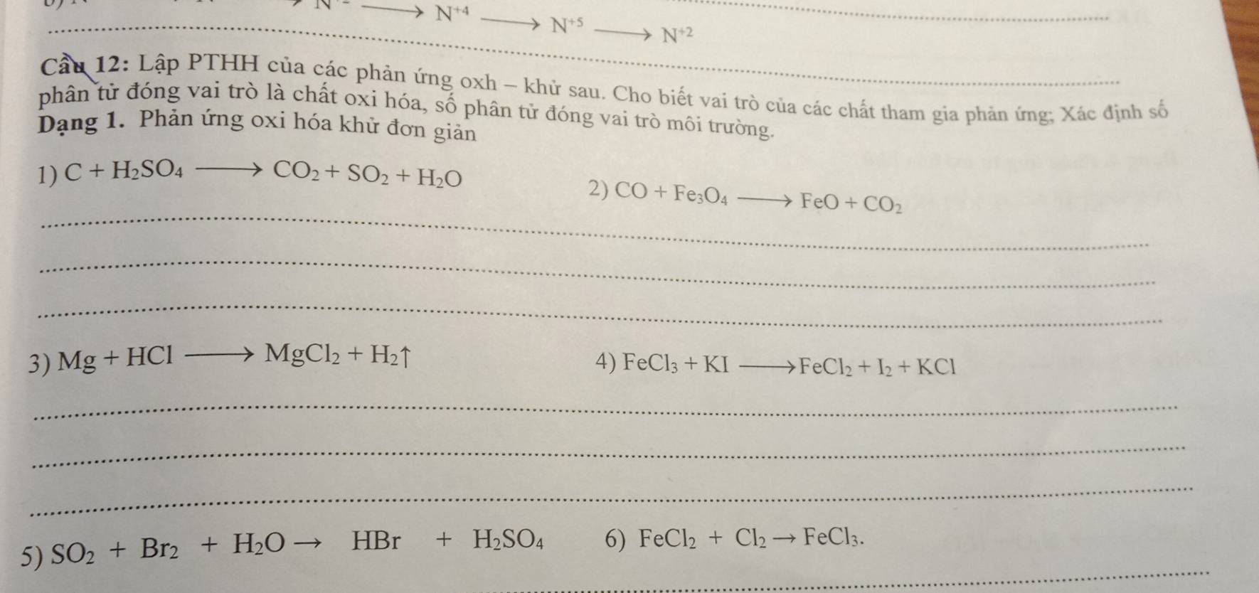 to N^(+4)
_ 
_
N^(+5) N^(+2)
Cầu 12: Lập PTHH của các phản ứng oxh - khử sau. Cho biết vai trò của các chất tham gia phản ứng; Xác định số 
phân từ đóng vai trò là chất oxi hóa, số phân tử đóng vai trò môi trường. 
Dạng 1. Phản ứng oxi hóa khử đơn giản 
1) C+H_2SO_4to CO_2+SO_2+H_2O
_ 
2) CO+Fe_3O_4to FeO+CO_2
_ 
_ 
3) Mg+HClto MgCl_2+H_2uparrow 4) FeCl_3+KIto FeCl_2+I_2+KCl
_ 
_ 
_ 
_ 
5) SO_2+Br_2+H_2Oto HBr+H_2SO_4 6) FeCl_2+Cl_2to FeCl_3.