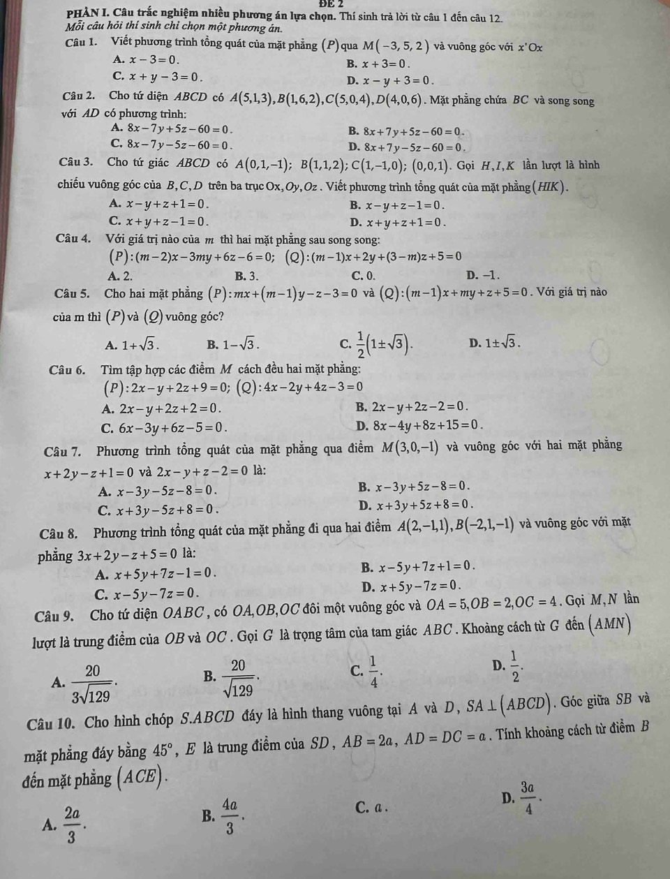 ĐE 2
PHÀN I. Câu trắc nghiệm nhiều phương án lựa chọn. Thí sinh trả lời từ câu 1 đến câu 12.
Mỗi câu hỏi thí sinh chỉ chọn một phương án.
Câu 1. Viết phương trình tổng quát của mặt phẳng (P)qua M(-3,5,2) và vuông góc với x'( 0x
A. x-3=0. B. x+3=0.
C. x+y-3=0.
D. x-y+3=0.
Câu 2. Cho tứ diện ABCD có A(5,1,3),B(1,6,2),C(5,0,4),D(4,0,6) Mặt phẳng chứa BC và song song
với AD có phương trình:
A. 8x-7y+5z-60=0. B. 8x+7y+5z-60=0.
C. 8x-7y-5z-60=0. D. 8x+7y-5z-60=0.
Câu 3. Cho tứ giác ABCD có A(0,1,-1);B(1,1,2);C(1,-1,0);(0,0,1). Gọi H,I,K lần lượt là hình
chiếu vuông góc của B,C, D trên ba trụcOx,Oy,Oz. Viết phương trình tổng quát của mặt phầng(HIK).
A. x-y+z+1=0. B. x-y+z-1=0.
C. x+y+z-1=0. D. x+y+z+1=0.
Câu 4. Với giá trị nào của m thì hai mặt phẳng sau song song:
(P):(m-2)x-3my+6z-6=0;(Q):(m-1)x+2y+(3-m)z+5=0
A. 2. B. 3. C. 0. D. −1.
Câu 5. Cho hai mặt phẳng (P) :mx+(m-1)y-z-3=0 và (Q):(m-1)x+my+z+5=0. Với giá trị nào
của m thì (P)và (Q) vuông góc?
A. 1+sqrt(3). B. 1-sqrt(3). C.  1/2 (1± sqrt(3)). D. 1± sqrt(3).
Câu 6. Tìm tập hợp các điểm M cách đều hai mặt phẳng:
(P ):2x-y+2z+9=0 (Q):4x-2y+4z-3=0
A. 2x-y+2z+2=0. B. 2x-y+2z-2=0.
C. 6x-3y+6z-5=0. D. 8x-4y+8z+15=0.
Câu 7. Phương trình tồng quát của mặt phẳng qua điểm M(3,0,-1) và vuông góc với hai mặt phẳng
x+2y-z+1=0 và 2x-y+z-2=0 là:
A. x-3 ν -5z-8=0.
B. x-3y+5z-8=0.
C. x+3y-5z+8=0.
D. x+3y+5z+8=0.
Câu 8. Phương trình tổng quát của mặt phẳng đi qua hai điểm A(2,-1,1),B(-2,1,-1) và vuông góc với mặt
phẳng 3x+2y-z+5=0 là:
A. x+5y+7z-1=0.
B. x-5y+7z+1=0.
C. x-5y-7z=0.
D. x+5y-7z=0.
Câu 9. Cho tứ diện OABC , có OA,OB,OC đôi một vuông góc và OA=5,OB=2,OC=4.  Gọi M,N lần
lượt là trung điểm của OB và OC . Gọi G là trọng tâm của tam giác ABC. Khoảng cách từ G đến (AMN)
B.
A.  20/3sqrt(129) .  20/sqrt(129) .
C.  1/4 .  1/2 .
D.
Câu 10. Cho hình chóp S.ABCD đáy là hình thang vuông tại A và D, SA⊥ (ABCD). Góc giữa SB và
mặt phẳng đáy bằng 45° , E là trung điểm của SD , AB=2a,AD=DC=a. Tính khoảng cách từ điểm B
đến mặt phẳng (ACE) .
D.
A.  2a/3 .
B.  4a/3 . C. a .  3a/4 .