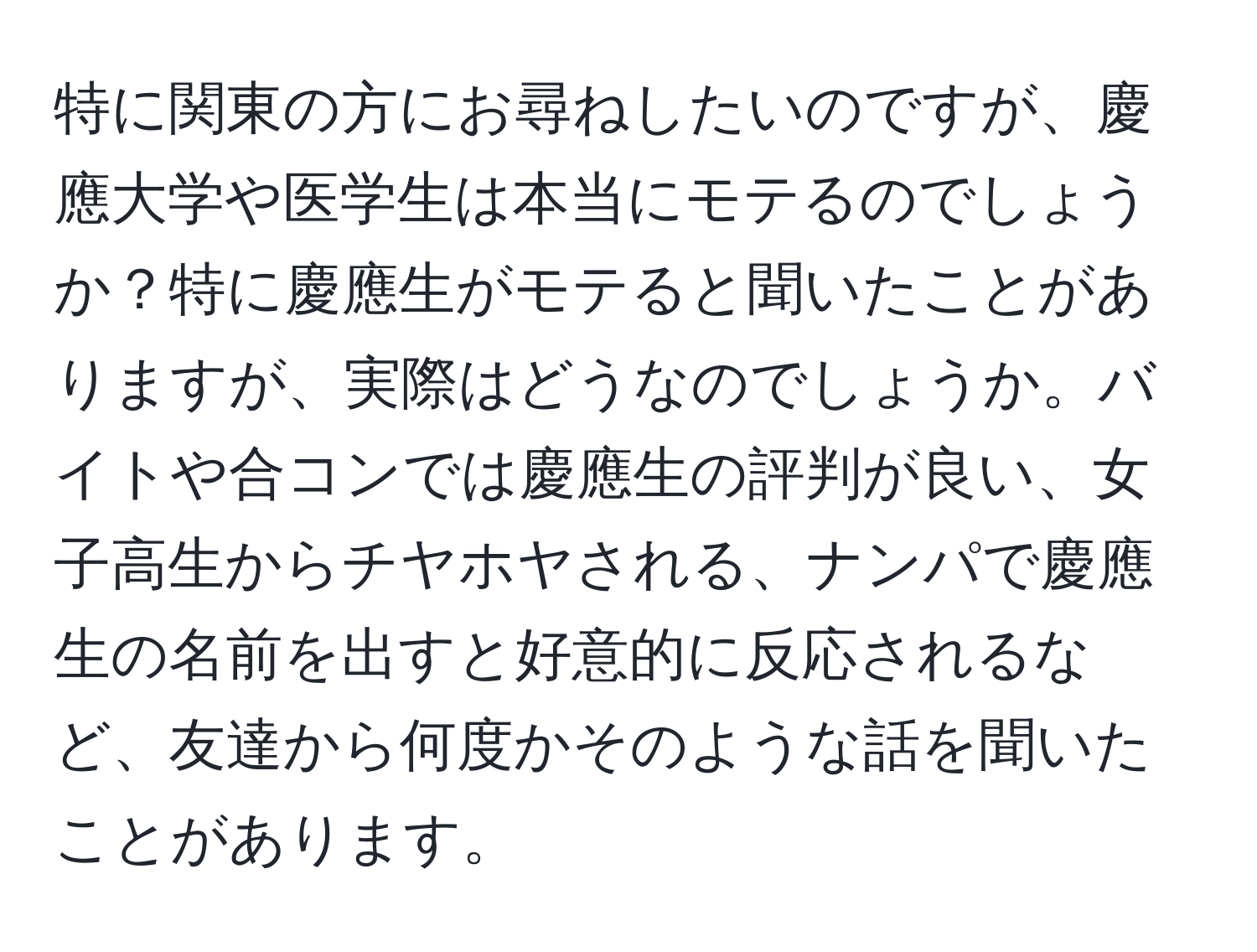 特に関東の方にお尋ねしたいのですが、慶應大学や医学生は本当にモテるのでしょうか？特に慶應生がモテると聞いたことがありますが、実際はどうなのでしょうか。バイトや合コンでは慶應生の評判が良い、女子高生からチヤホヤされる、ナンパで慶應生の名前を出すと好意的に反応されるなど、友達から何度かそのような話を聞いたことがあります。