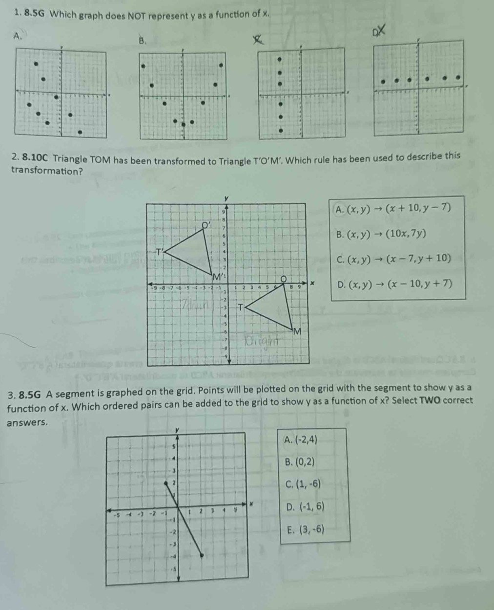 8.5G Which graph does NOT represent y as a function of x.
A.
B.
2. 8.10C Triangle TOM has been transformed to Triangle T’O’M’. Which rule has been used to describe this
transformation?
A. (x,y)to (x+10,y-7)
B. (x,y)to (10x,7y)
C. (x,y)to (x-7,y+10)
D. (x,y)to (x-10,y+7)
3. 8.5G A segment is graphed on the grid. Points will be plotted on the grid with the segment to show y as a
function of x. Which ordered pairs can be added to the grid to show y as a function of x? Select TWO correct
answers.
A. (-2,4)
B. (0,2)
C. (1,-6)
D. (-1,6)
E. (3,-6)