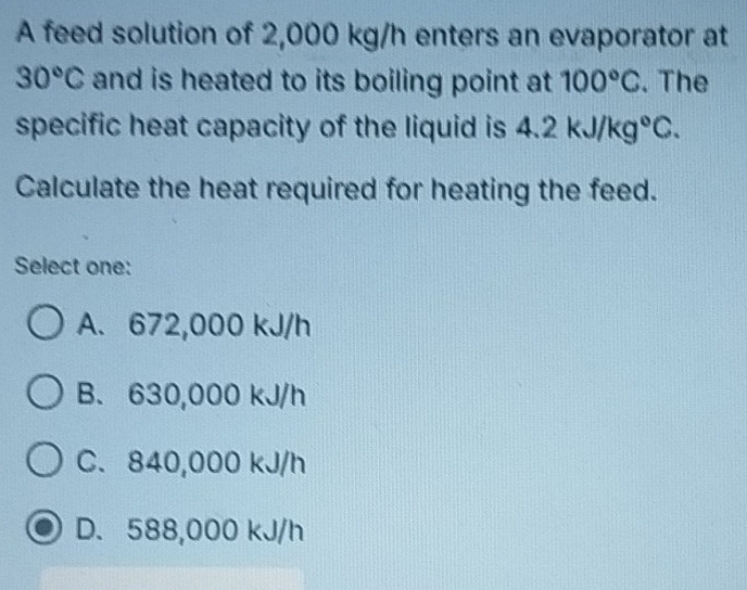 A feed solution of 2,000 kg/h enters an evaporator at
30°C and is heated to its boiling point at 100°C. The
specific heat capacity of the liquid is 4.2kJ/kg°C. 
Calculate the heat required for heating the feed.
Select one:
A. 672,000 kJ/h
B. 630,000 kJ/h
C. 840,000 kJ/h
D. 588,000 kJ/h